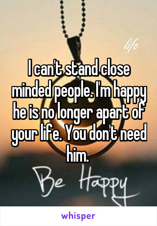 I can't stand close minded people. I'm happy he is no longer apart of your life. You don't need him. 