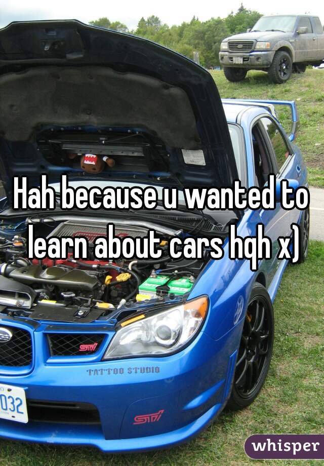 Hah because u wanted to learn about cars hqh x)
