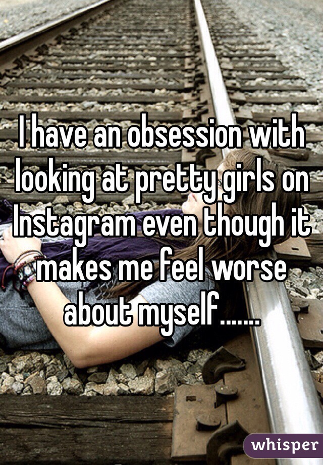 I have an obsession with looking at pretty girls on Instagram even though it makes me feel worse about myself.......