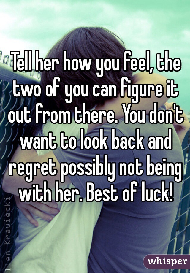 Tell her how you feel, the two of you can figure it out from there. You don't want to look back and regret possibly not being with her. Best of luck!