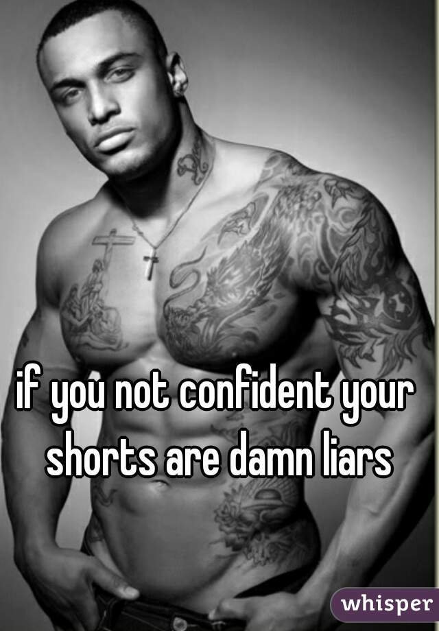 if you not confident your shorts are damn liars