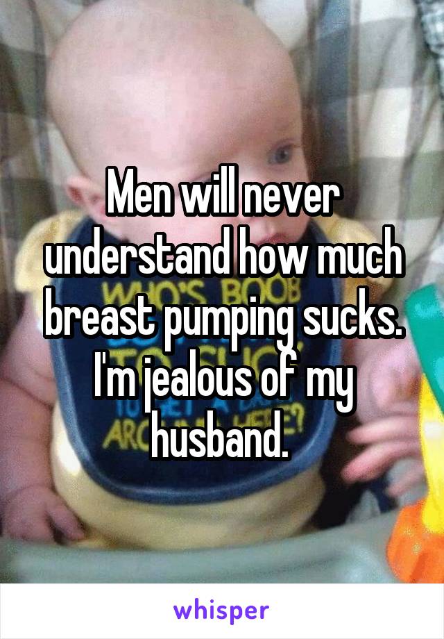 Men will never understand how much breast pumping sucks. I'm jealous of my husband. 