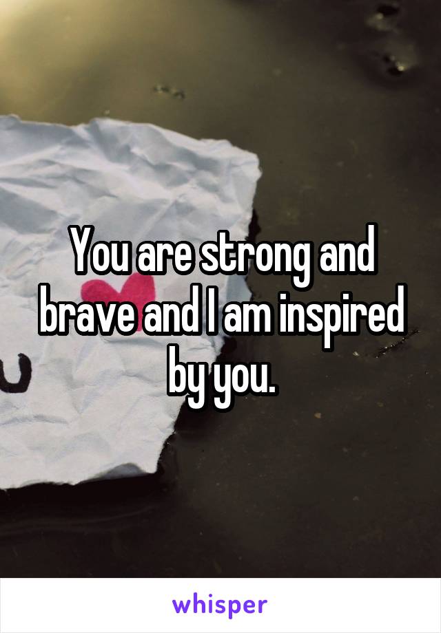 You are strong and brave and I am inspired by you.