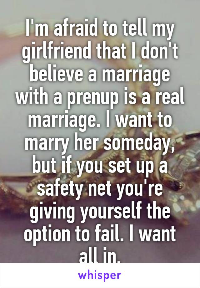 I'm afraid to tell my girlfriend that I don't believe a marriage with a prenup is a real marriage. I want to marry her someday, but if you set up a safety net you're giving yourself the option to fail. I want all in.