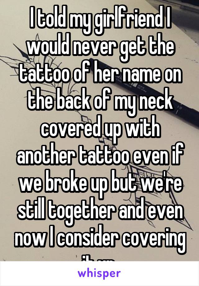 I told my girlfriend I would never get the tattoo of her name on the back of my neck covered up with another tattoo even if we broke up but we're still together and even now I consider covering it up 
