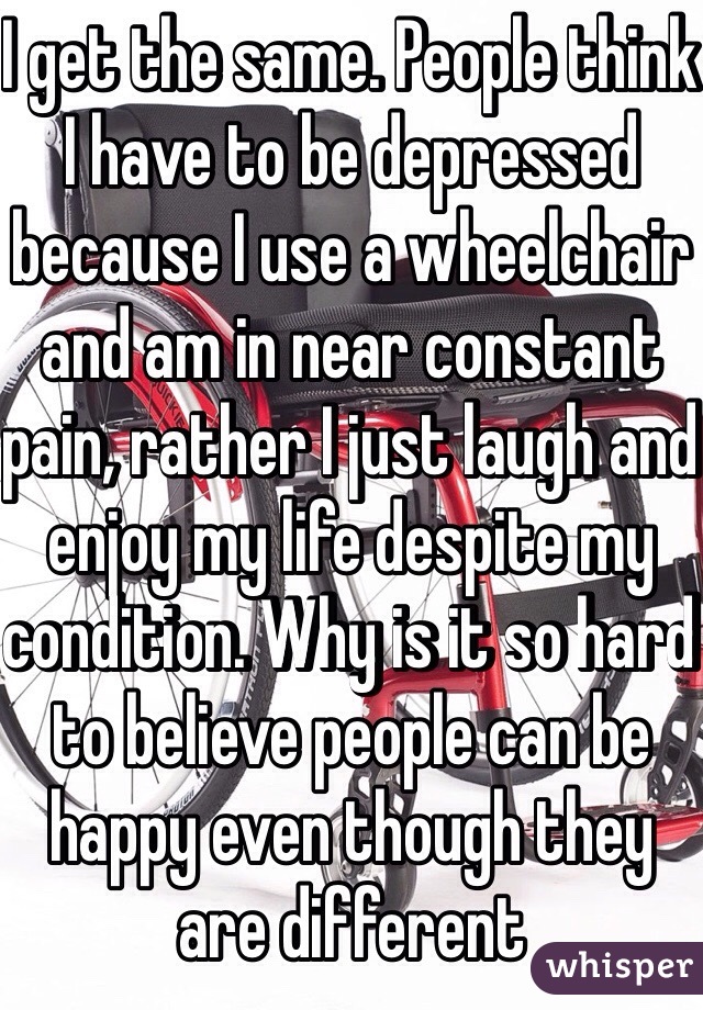 I get the same. People think I have to be depressed because I use a wheelchair and am in near constant pain, rather I just laugh and enjoy my life despite my condition. Why is it so hard to believe people can be happy even though they are different