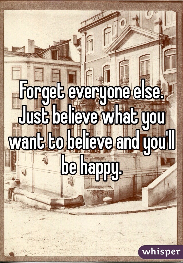 Forget everyone else. Just believe what you want to believe and you'll be happy. 