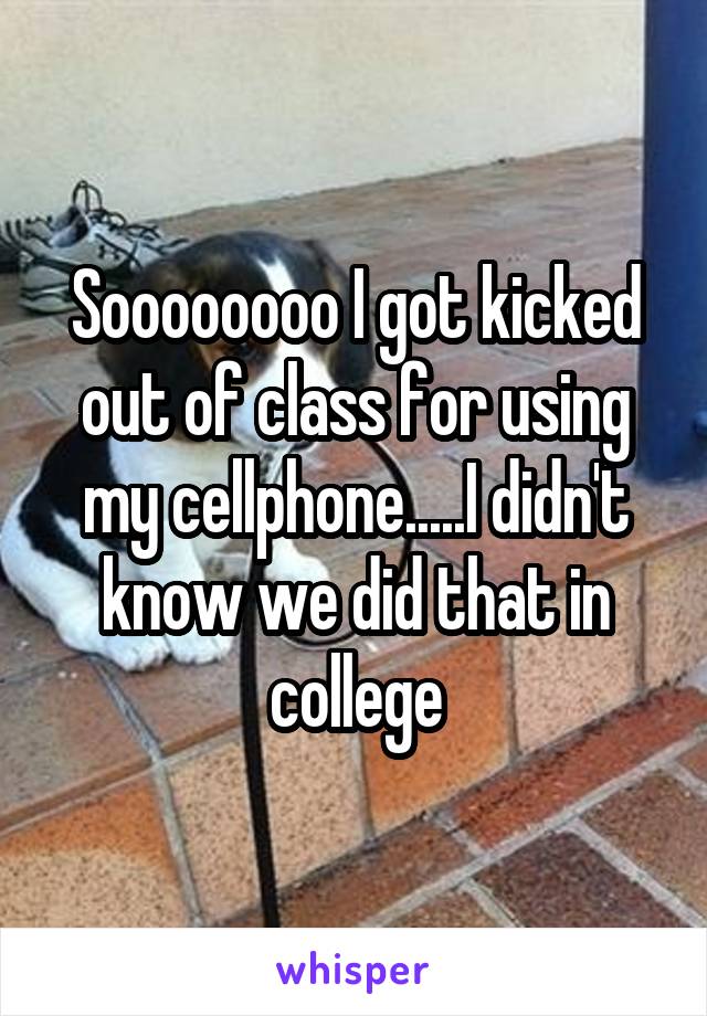 Soooooooo I got kicked out of class for using my cellphone.....I didn't know we did that in college