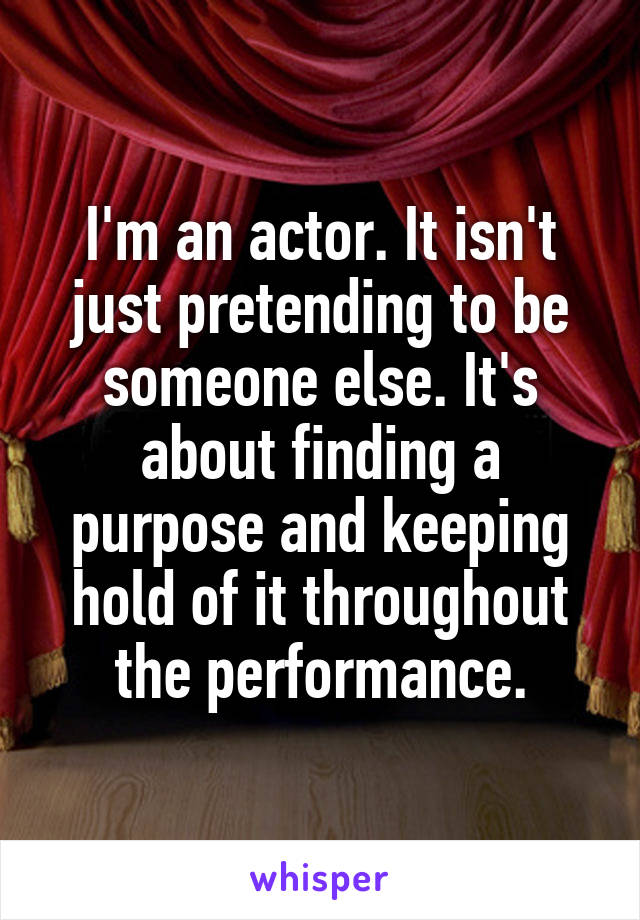 I'm an actor. It isn't just pretending to be someone else. It's about finding a purpose and keeping hold of it throughout the performance.