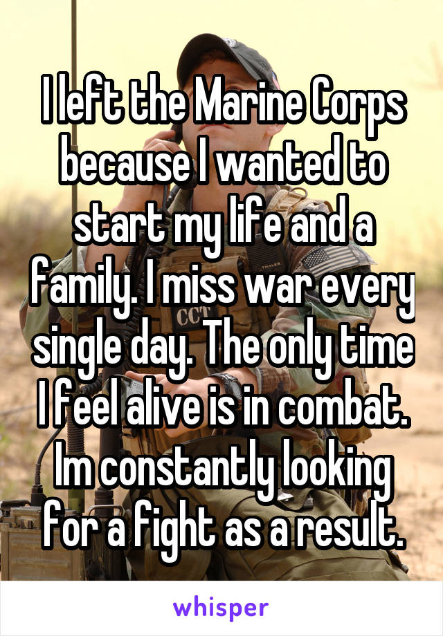 I left the Marine Corps because I wanted to start my life and a family. I miss war every single day. The only time I feel alive is in combat. Im constantly looking for a fight as a result.
