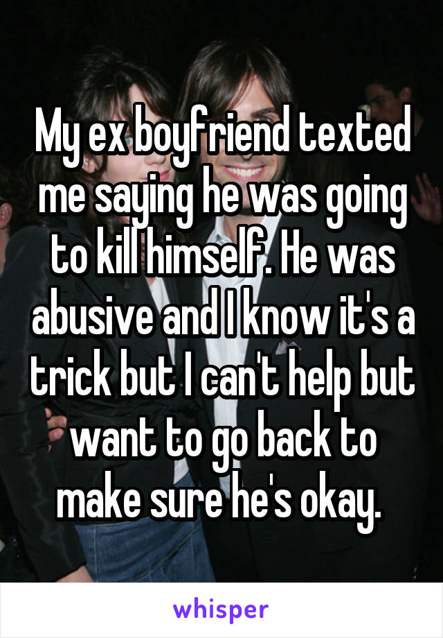 My ex boyfriend texted me saying he was going to kill himself. He was abusive and I know it's a trick but I can't help but want to go back to make sure he's okay. 