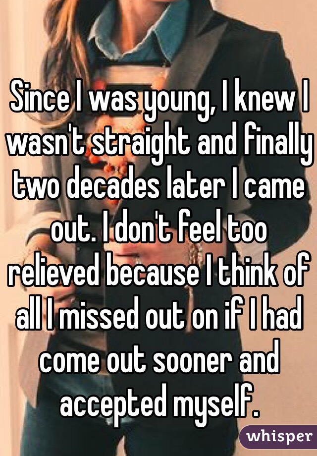 Since I was young, I knew I wasn't straight and finally two decades later I came out. I don't feel too relieved because I think of all I missed out on if I had come out sooner and accepted myself.