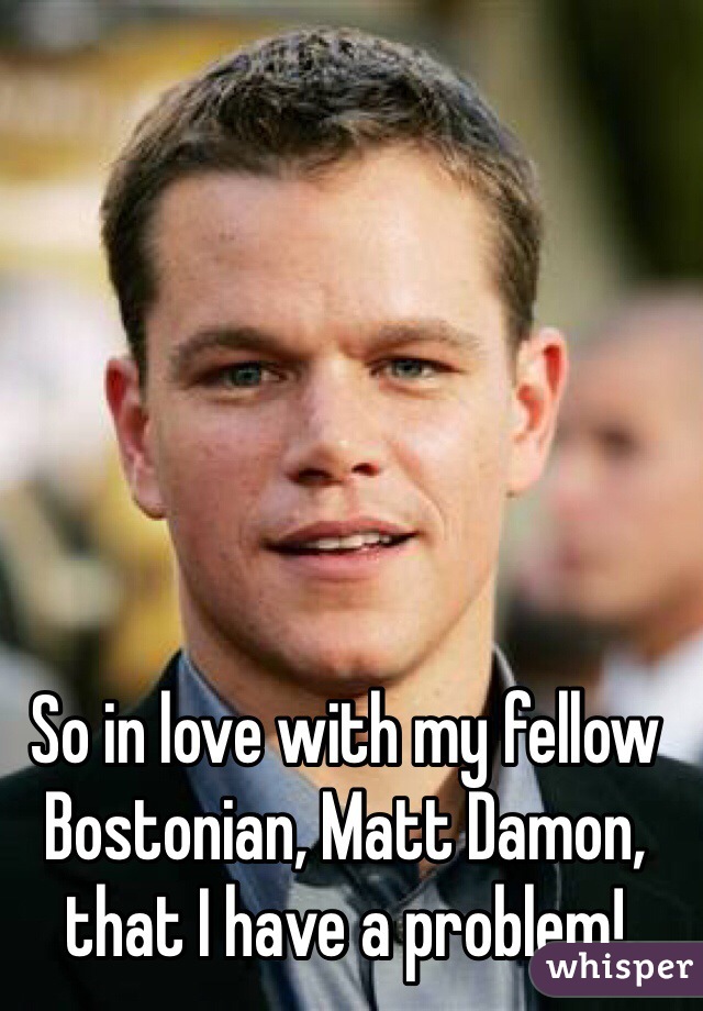 So in love with my fellow Bostonian, Matt Damon, that I have a problem!