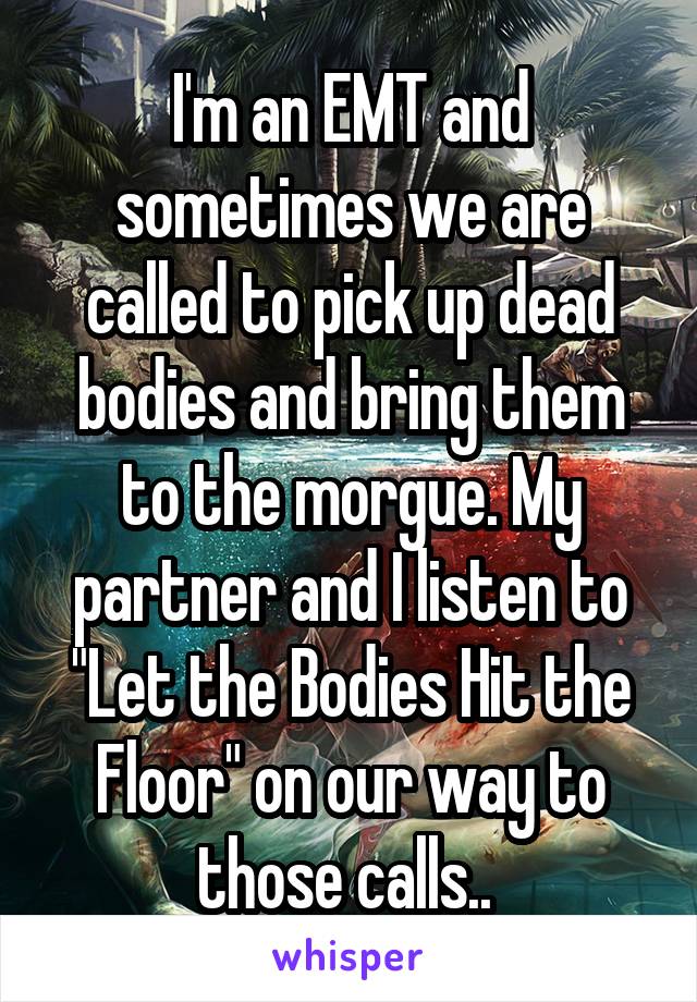 I'm an EMT and sometimes we are called to pick up dead bodies and bring them to the morgue. My partner and I listen to "Let the Bodies Hit the Floor" on our way to those calls.. 