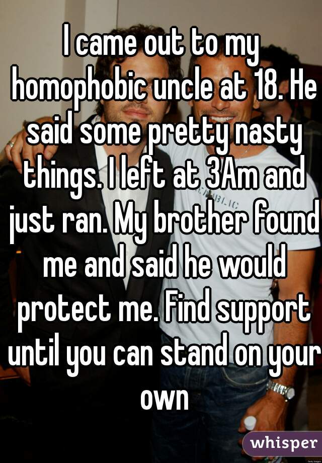 I came out to my homophobic uncle at 18. He said some pretty nasty things. I left at 3Am and just ran. My brother found me and said he would protect me. Find support until you can stand on your own