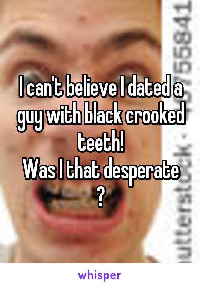 I can't believe I dated a guy with black crooked teeth!
Was I that desperate ?