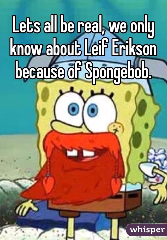 Lets all be real, we only know about Leif Erikson because of Spongebob.