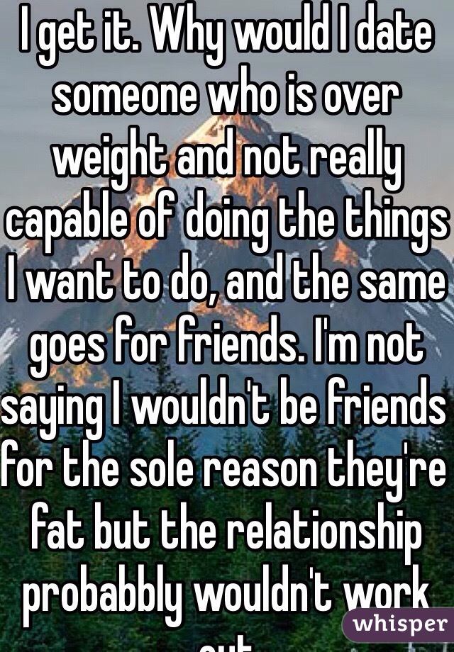 I get it. Why would I date someone who is over weight and not really capable of doing the things I want to do, and the same goes for friends. I'm not saying I wouldn't be friends for the sole reason they're fat but the relationship probabbly wouldn't work out