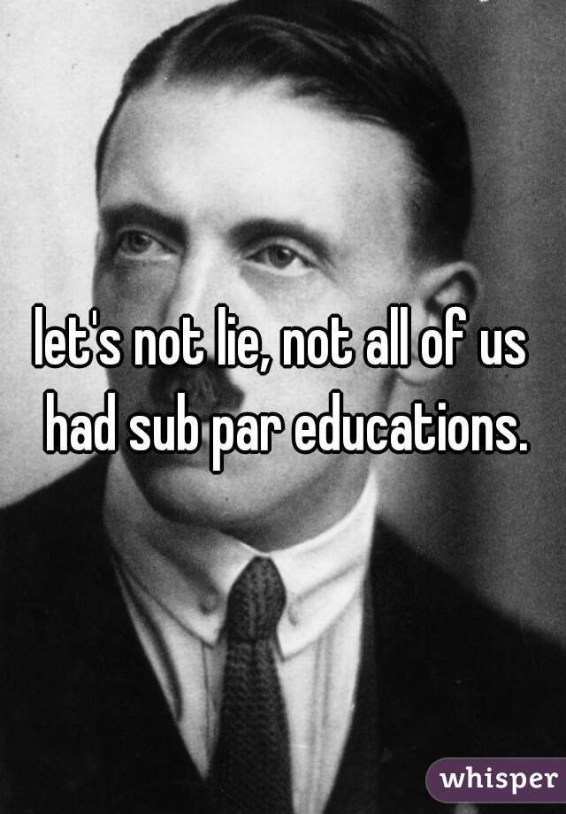 let's not lie, not all of us had sub par educations.