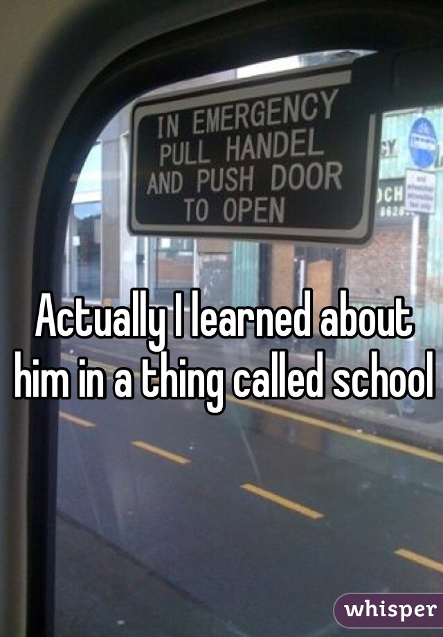 Actually I learned about him in a thing called school