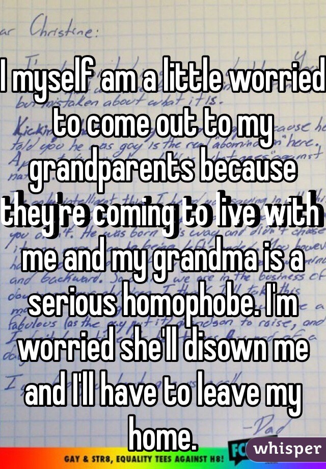 I myself am a little worried to come out to my grandparents because they're coming to live with me and my grandma is a serious homophobe. I'm worried she'll disown me and I'll have to leave my home.