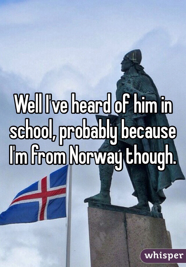 Well I've heard of him in school, probably because I'm from Norway though.