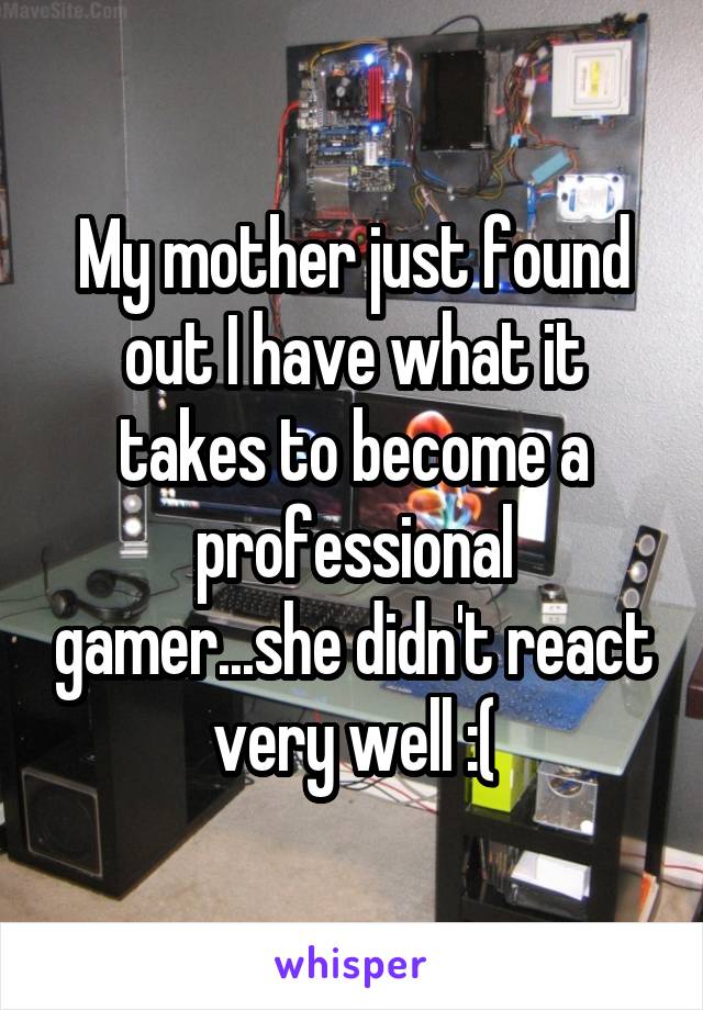 My mother just found out I have what it takes to become a professional gamer...she didn't react very well :(