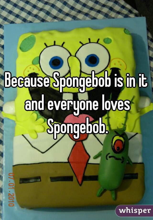 Because Spongebob is in it and everyone loves Spongebob.