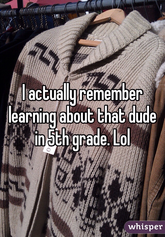 I actually remember learning about that dude in 5th grade. Lol