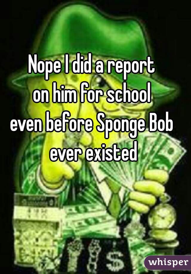 Nope I did a report 
on him for school 
even before Sponge Bob 
ever existed