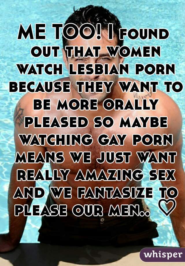 ME TOO! I found out that women watch lesbian porn because they want to be more orally pleased so maybe watching gay porn means we just want really amazing sex and we fantasize to please our men.. ♡