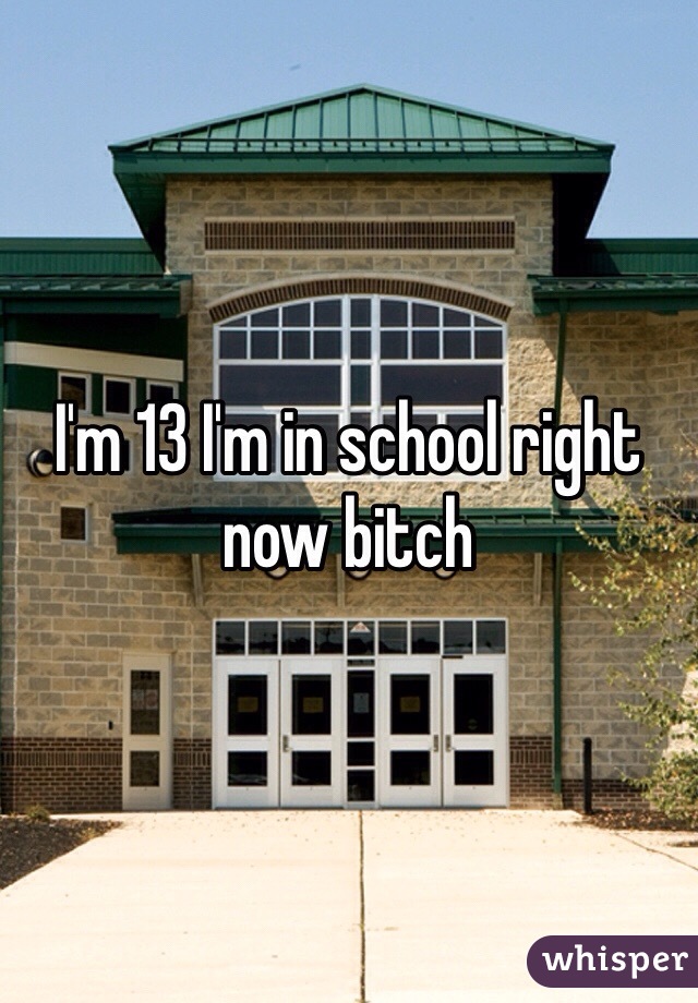 I'm 13 I'm in school right now bitch