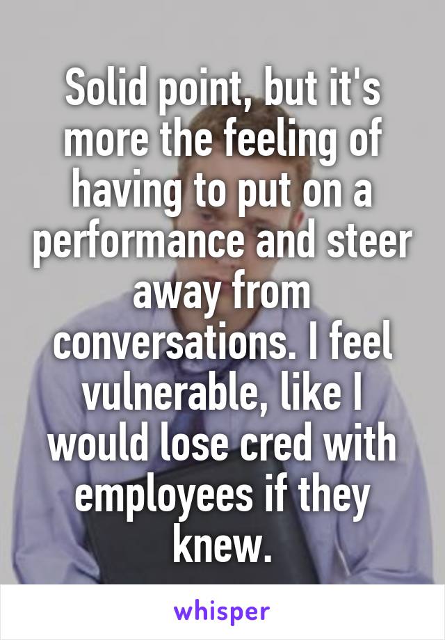 Solid point, but it's more the feeling of having to put on a performance and steer away from conversations. I feel vulnerable, like I would lose cred with employees if they knew.
