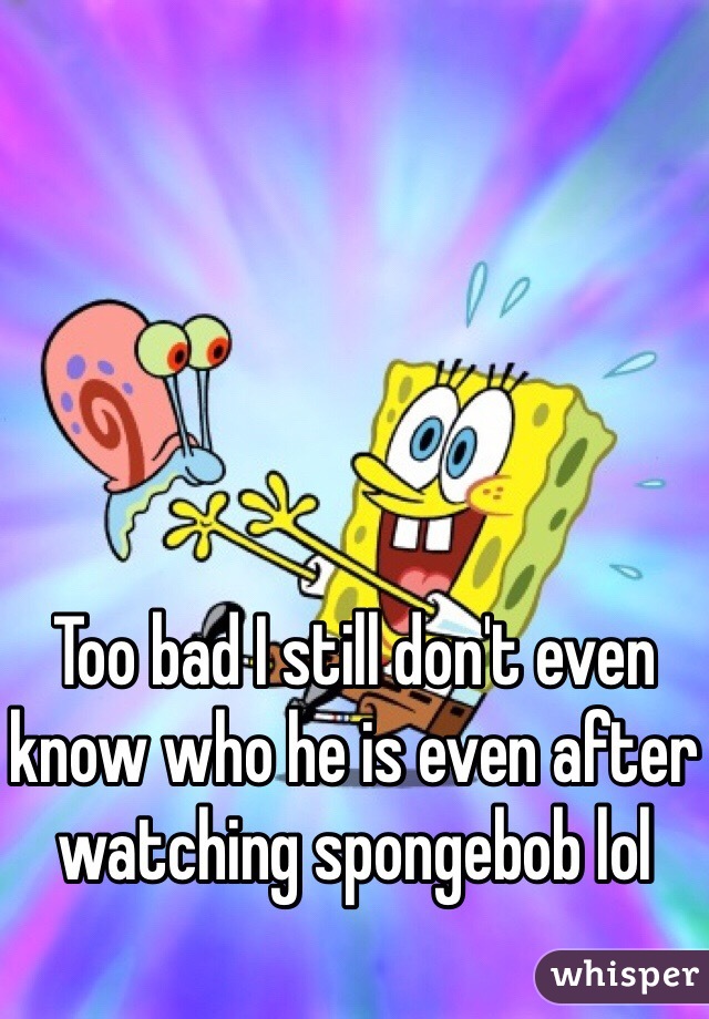 Too bad I still don't even know who he is even after watching spongebob lol