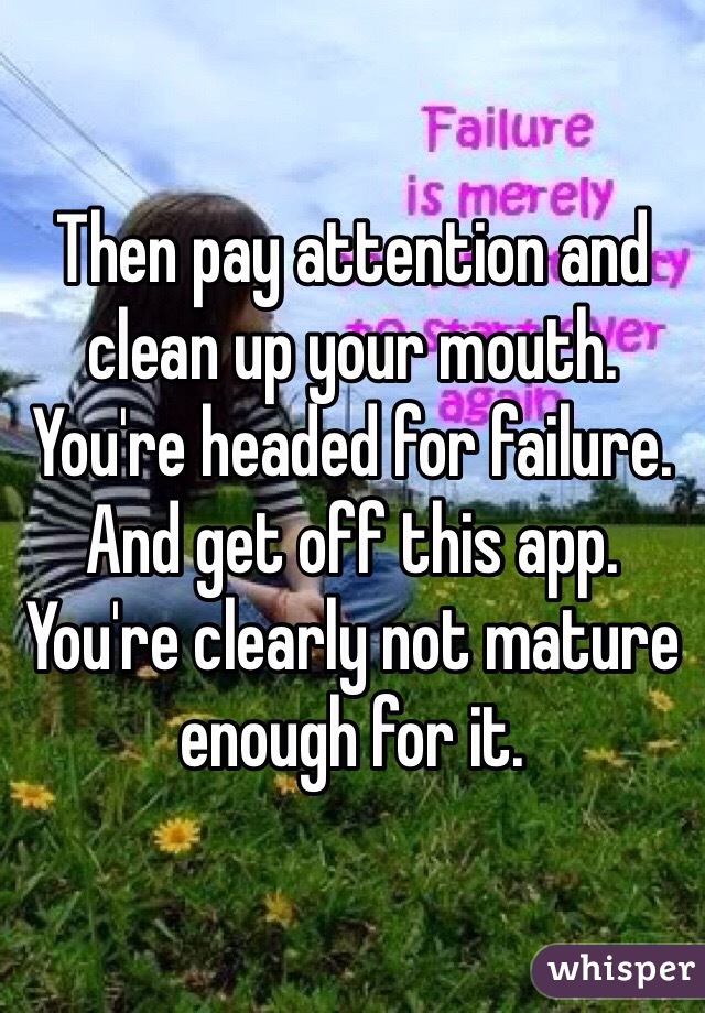 Then pay attention and clean up your mouth. You're headed for failure. And get off this app. You're clearly not mature enough for it. 