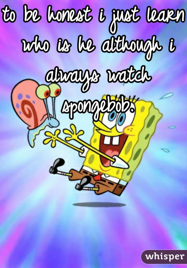 to be honest i just learn who is he although i always watch spongebob.
