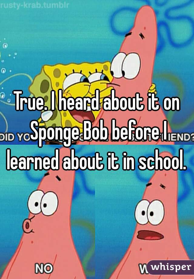 True. I heard about it on Sponge Bob before I learned about it in school. 