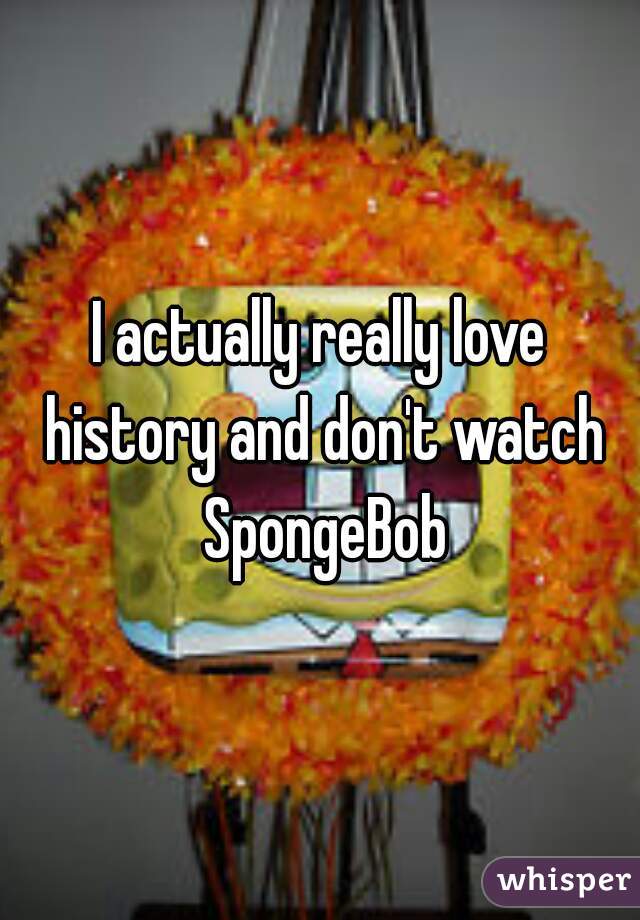 I actually really love history and don't watch SpongeBob