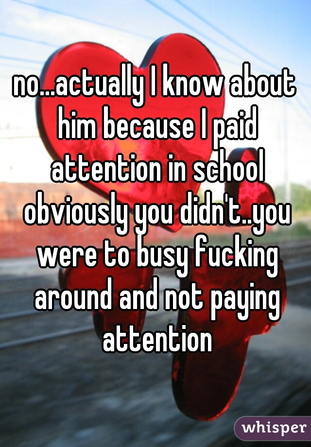 no...actually I know about him because I paid attention in school obviously you didn't..you were to busy fucking around and not paying attention