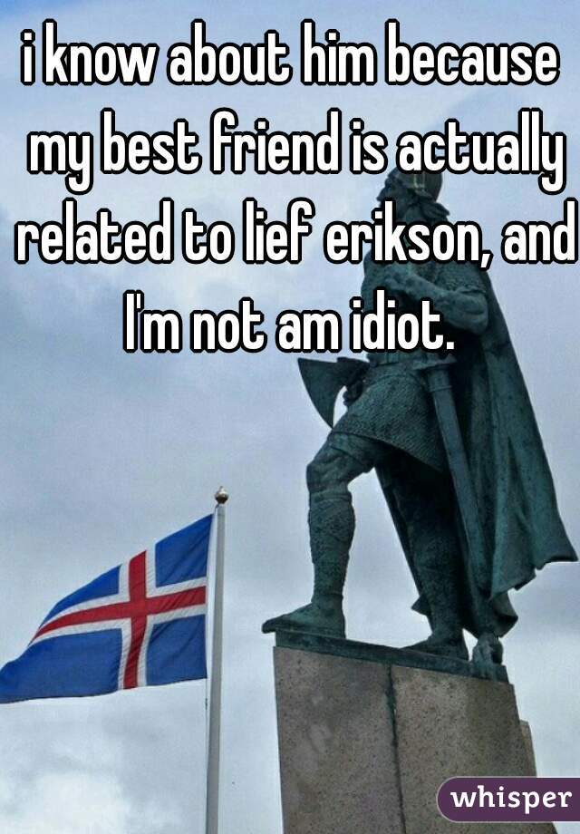 i know about him because my best friend is actually related to lief erikson, and I'm not am idiot. 