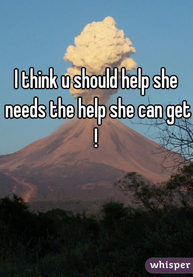 I think u should help she needs the help she can get ! 