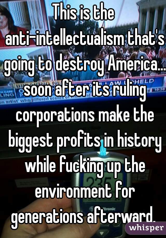 This is the anti-intellectualism that's going to destroy America... soon after its ruling corporations make the biggest profits in history while fucking up the environment for generations afterward. 