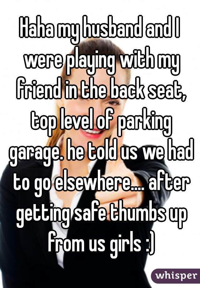 Haha my husband and I were playing with my friend in the back seat, top level of parking garage. he told us we had to go elsewhere.... after getting safe thumbs up from us girls :)