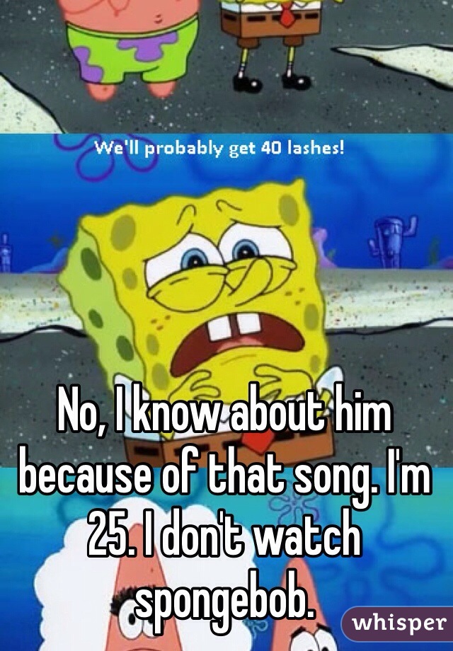 No, I know about him because of that song. I'm 25. I don't watch spongebob. 