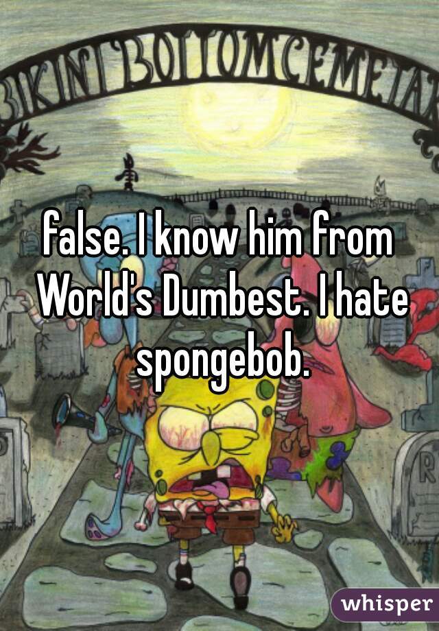 false. I know him from World's Dumbest. I hate spongebob.