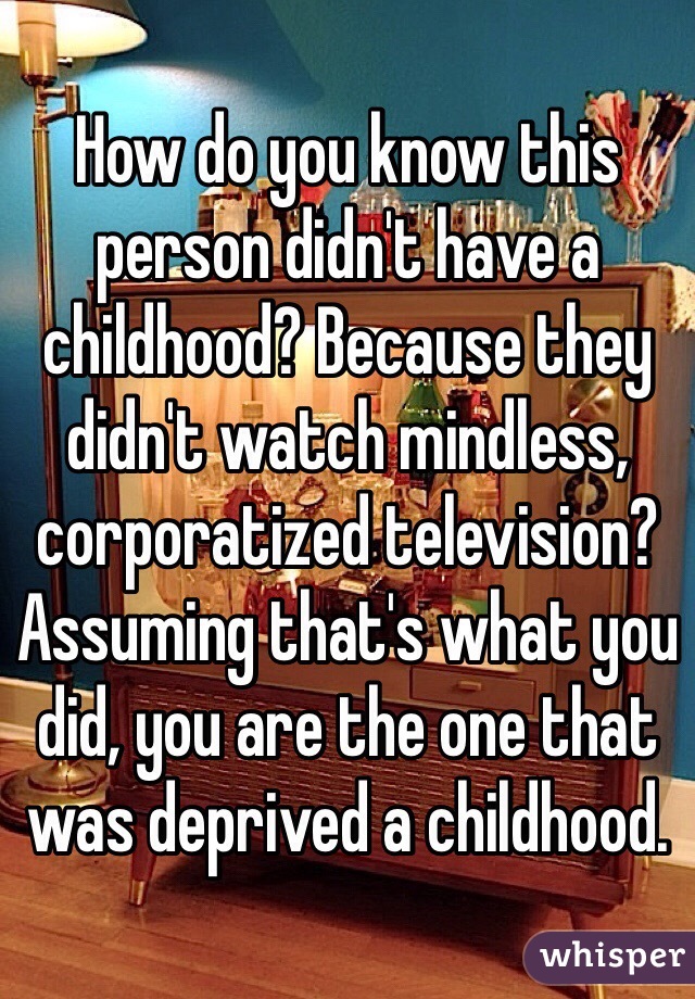 How do you know this person didn't have a childhood? Because they didn't watch mindless, corporatized television? Assuming that's what you did, you are the one that was deprived a childhood.