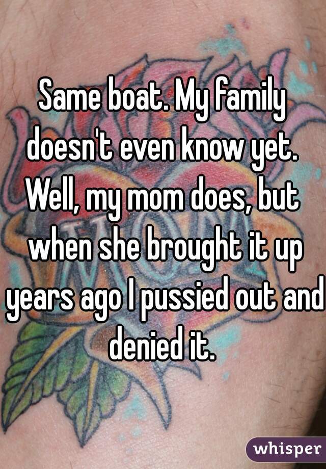 Same boat. My family doesn't even know yet. 
Well, my mom does, but when she brought it up years ago I pussied out and denied it. 
