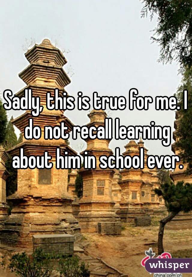 Sadly, this is true for me. I do not recall learning about him in school ever.