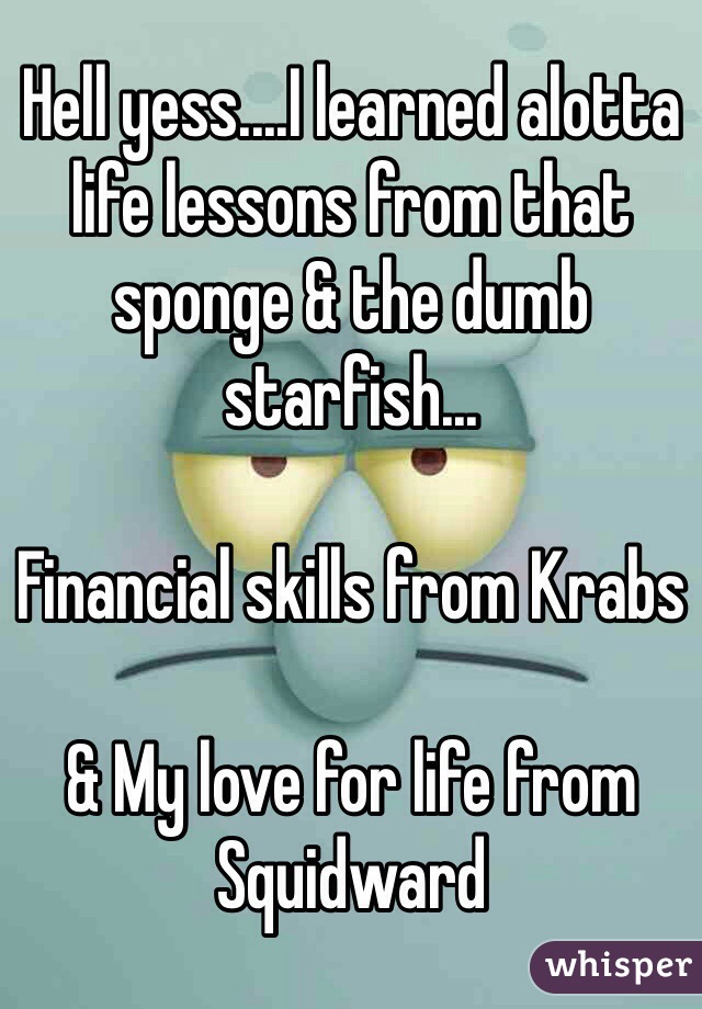 Hell yess....I learned alotta life lessons from that sponge & the dumb starfish...

Financial skills from Krabs

& My love for life from Squidward