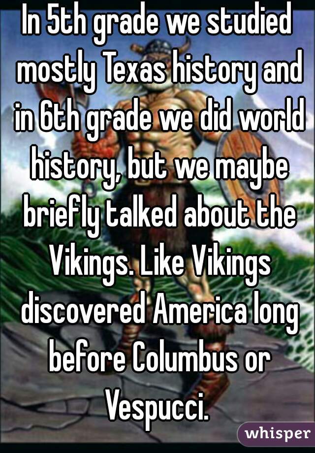 In 5th grade we studied mostly Texas history and in 6th grade we did world history, but we maybe briefly talked about the Vikings. Like Vikings discovered America long before Columbus or Vespucci. 